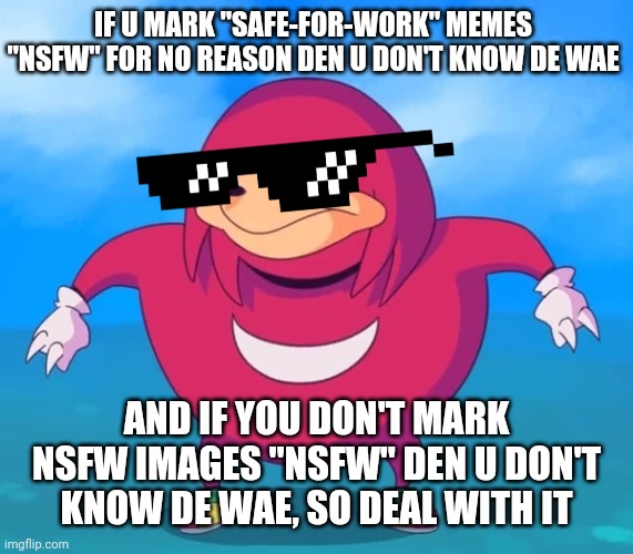 Ugandan Knuckles | IF U MARK "SAFE-FOR-WORK" MEMES "NSFW" FOR NO REASON DEN U DON'T KNOW DE WAE; AND IF YOU DON'T MARK NSFW IMAGES "NSFW" DEN U DON'T KNOW DE WAE, SO DEAL WITH IT | image tagged in ugandan knuckles,memes,nsfw,de wae,do you know da wae,dank memes | made w/ Imgflip meme maker