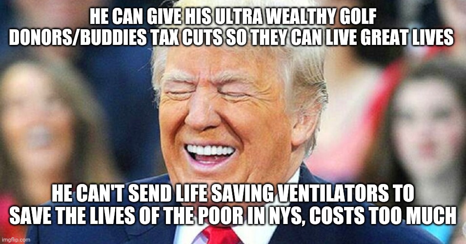 Donald Trump laughing | HE CAN GIVE HIS ULTRA WEALTHY GOLF DONORS/BUDDIES TAX CUTS SO THEY CAN LIVE GREAT LIVES; HE CAN'T SEND LIFE SAVING VENTILATORS TO SAVE THE LIVES OF THE POOR IN NYS, COSTS TOO MUCH | image tagged in donald trump laughing,trump,coronavirus | made w/ Imgflip meme maker