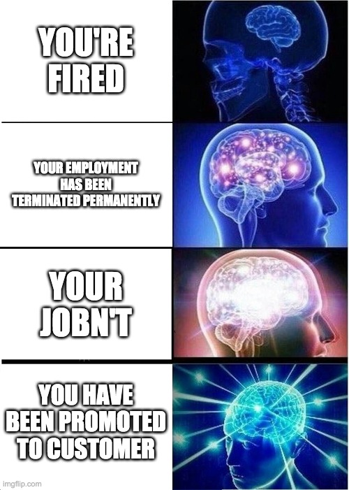 Expanding Brain | YOU'RE FIRED; YOUR EMPLOYMENT HAS BEEN TERMINATED PERMANENTLY; YOUR JOBN'T; YOU HAVE BEEN PROMOTED TO CUSTOMER | image tagged in memes,expanding brain | made w/ Imgflip meme maker