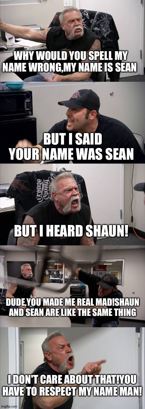 blame the similarities | WHY WOULD YOU SPELL MY NAME WRONG,MY NAME IS SEAN; BUT I SAID YOUR NAME WAS SEAN; BUT I HEARD SHAUN! DUDE,YOU MADE ME REAL MAD!SHAUN AND SEAN ARE LIKE THE SAME THING; I DON'T CARE ABOUT THAT!YOU HAVE TO RESPECT MY NAME MAN! | image tagged in memes,american chopper argument | made w/ Imgflip meme maker