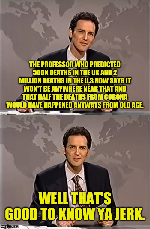 WEEKEND UPDATE WITH NORM | THE PROFESSOR WHO PREDICTED 500K DEATHS IN THE UK AND 2 MILLION DEATHS IN THE U.S NOW SAYS IT WON'T BE ANYWHERE NEAR THAT AND THAT HALF THE DEATHS FROM CORONA WOULD HAVE HAPPENED ANYWAYS FROM OLD AGE. WELL THAT'S GOOD TO KNOW YA JERK. | image tagged in weekend update with norm,coronavirus,don't fear the corona,political meme,corona virus | made w/ Imgflip meme maker