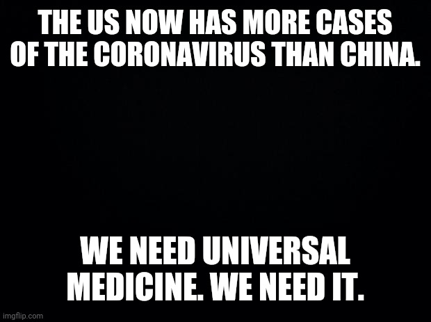 Black background | THE US NOW HAS MORE CASES OF THE CORONAVIRUS THAN CHINA. WE NEED UNIVERSAL MEDICINE. WE NEED IT. | image tagged in black background | made w/ Imgflip meme maker