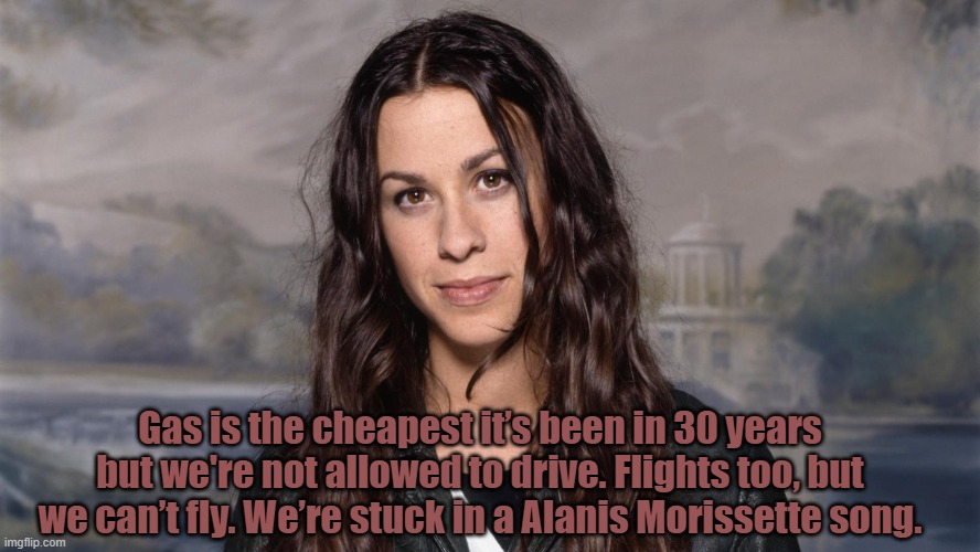 isn't it? | Gas is the cheapest it’s been in 30 years but we're not allowed to drive. Flights too, but we can’t fly. We’re stuck in a Alanis Morissette song. | image tagged in coronavirus | made w/ Imgflip meme maker
