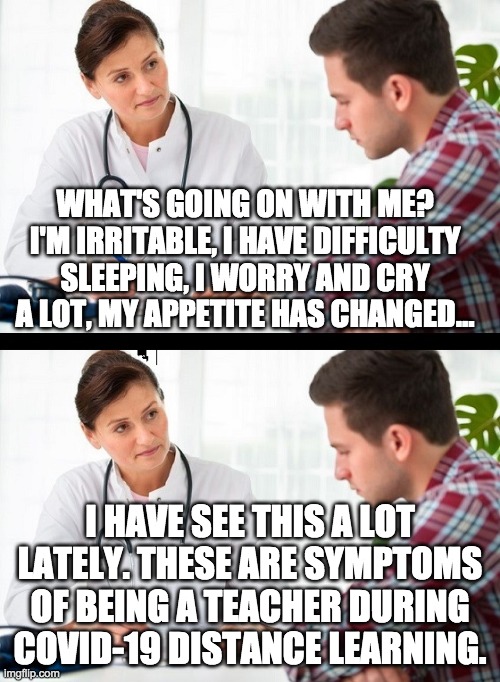 doctor and patient | WHAT'S GOING ON WITH ME? I'M IRRITABLE, I HAVE DIFFICULTY SLEEPING, I WORRY AND CRY A LOT, MY APPETITE HAS CHANGED... I HAVE SEE THIS A LOT LATELY. THESE ARE SYMPTOMS OF BEING A TEACHER DURING COVID-19 DISTANCE LEARNING. | image tagged in doctor and patient | made w/ Imgflip meme maker