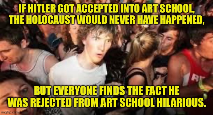 suddenly clear clarence | IF HITLER GOT ACCEPTED INTO ART SCHOOL, THE HOLOCAUST WOULD NEVER HAVE HAPPENED, BUT EVERYONE FINDS THE FACT HE WAS REJECTED FROM ART SCHOOL HILARIOUS. | image tagged in suddenly clear clarence | made w/ Imgflip meme maker