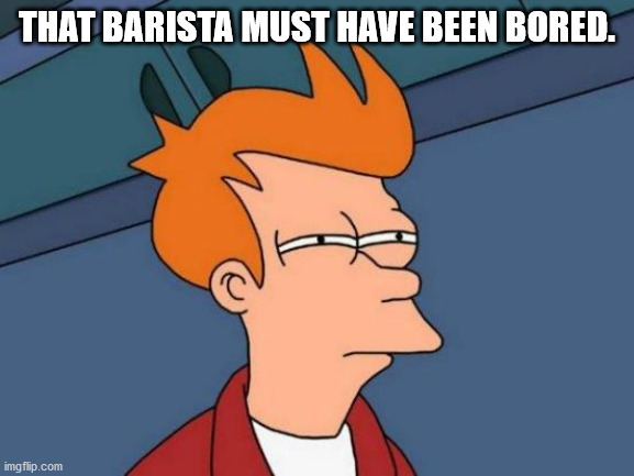 Futurama Fry Meme | THAT BARISTA MUST HAVE BEEN BORED. | image tagged in memes,futurama fry | made w/ Imgflip meme maker