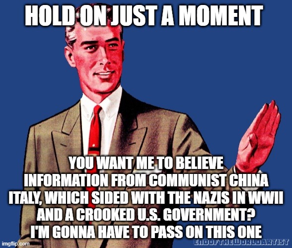 No Spank You | HOLD ON JUST A MOMENT; YOU WANT ME TO BELIEVE
INFORMATION FROM COMMUNIST CHINA
ITALY, WHICH SIDED WITH THE NAZIS IN WWII
AND A CROOKED U.S. GOVERNMENT?
I'M GONNA HAVE TO PASS ON THIS ONE | image tagged in whoa there template,memes,communism,coronavirus,idiots,2020 | made w/ Imgflip meme maker
