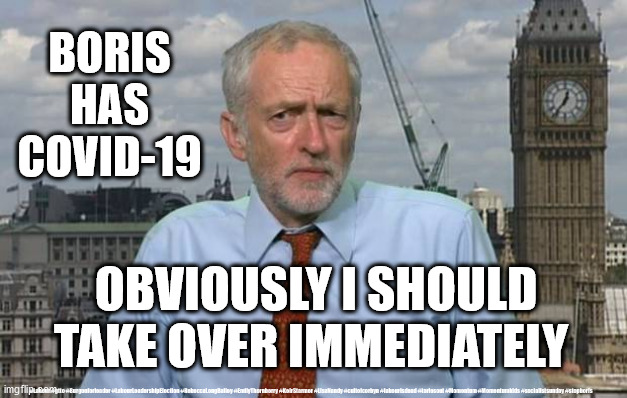 Boris Corona virus | BORIS HAS COVID-19; OBVIOUSLY I SHOULD TAKE OVER IMMEDIATELY; #Labour #gtto #Burgonforleader #LabourLeadershipElection #RebeccaLongBailey #EmilyThornberry #KeirStarmer #LisaNandy #cultofcorbyn #labourisdead #toriesout #Momentum #Momentumkids #socialistsunday #stopboris | image tagged in jeremy corbyn,labour leadership,coronavirus,wearecorbyn weaintcorbyn,momentum students,cultofcorbyn | made w/ Imgflip meme maker