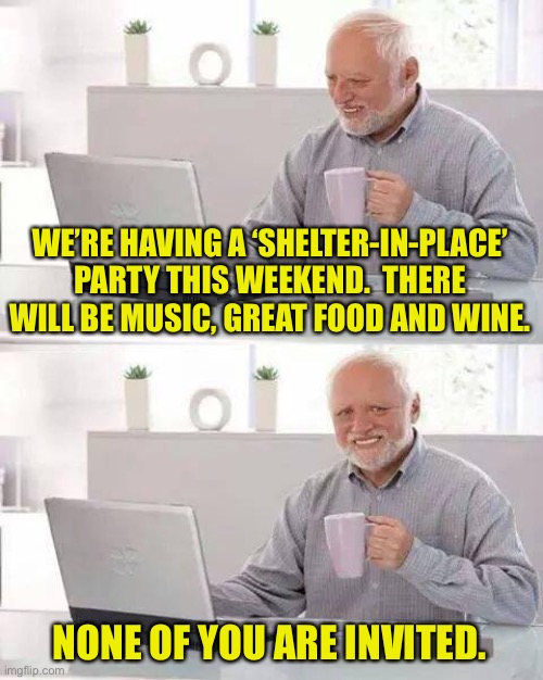 Hide the Pain Harold Meme | WE’RE HAVING A ‘SHELTER-IN-PLACE’ PARTY THIS WEEKEND.  THERE WILL BE MUSIC, GREAT FOOD AND WINE. NONE OF YOU ARE INVITED. | image tagged in memes,hide the pain harold | made w/ Imgflip meme maker