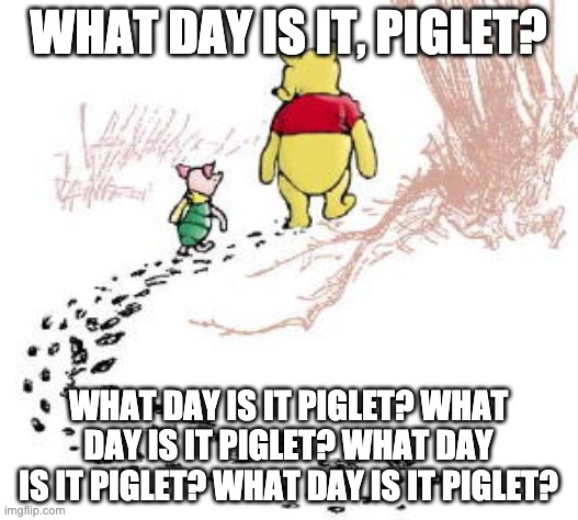 pooh and piglet | WHAT DAY IS IT, PIGLET? WHAT DAY IS IT PIGLET? WHAT DAY IS IT PIGLET? WHAT DAY IS IT PIGLET? WHAT DAY IS IT PIGLET? | image tagged in pooh and piglet | made w/ Imgflip meme maker