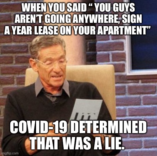 Maury Lie Detector | WHEN YOU SAID “ YOU GUYS AREN’T GOING ANYWHERE, SIGN A YEAR LEASE ON YOUR APARTMENT”; COVID-19 DETERMINED THAT WAS A LIE. | image tagged in memes,maury lie detector | made w/ Imgflip meme maker