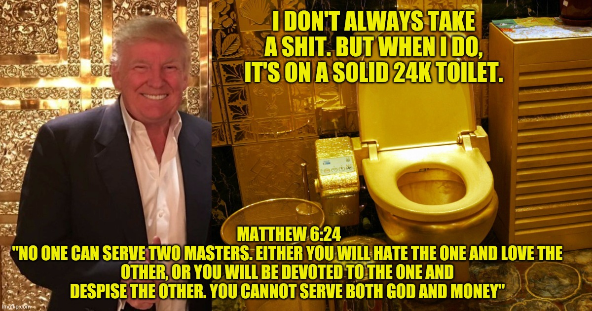 Trump's Golden Throne | I DON'T ALWAYS TAKE A SHIT. BUT WHEN I DO, IT'S ON A SOLID 24K TOILET. MATTHEW 6:24
"NO ONE CAN SERVE TWO MASTERS. EITHER YOU WILL HATE THE ONE AND LOVE THE OTHER, OR YOU WILL BE DEVOTED TO THE ONE AND DESPISE THE OTHER. YOU CANNOT SERVE BOTH GOD AND MONEY" | image tagged in trump,gold,shit,tp,usa | made w/ Imgflip meme maker