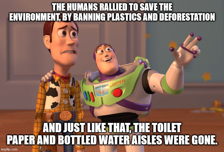 X, X Everywhere | THE HUMANS RALLIED TO SAVE THE ENVIRONMENT, BY BANNING PLASTICS AND DEFORESTATION; AND JUST LIKE THAT, THE TOILET PAPER AND BOTTLED WATER AISLES WERE GONE. | image tagged in memes,x x everywhere | made w/ Imgflip meme maker