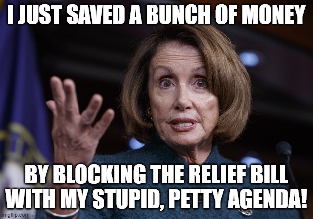 Good old Nancy Pelosi | I JUST SAVED A BUNCH OF MONEY; BY BLOCKING THE RELIEF BILL WITH MY STUPID, PETTY AGENDA! | image tagged in good old nancy pelosi | made w/ Imgflip meme maker