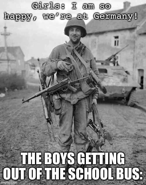 WW2 soldier with 4 guns | Girls: I am so happy, we’re at Germany! THE BOYS GETTING OUT OF THE SCHOOL BUS: | image tagged in ww2 soldier with 4 guns | made w/ Imgflip meme maker