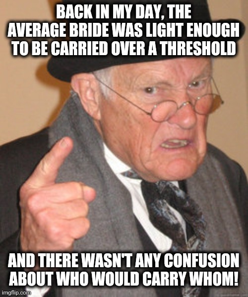 Back In My Day | BACK IN MY DAY, THE AVERAGE BRIDE WAS LIGHT ENOUGH TO BE CARRIED OVER A THRESHOLD; AND THERE WASN'T ANY CONFUSION ABOUT WHO WOULD CARRY WHOM! | image tagged in memes,back in my day,obesity,gender studies | made w/ Imgflip meme maker