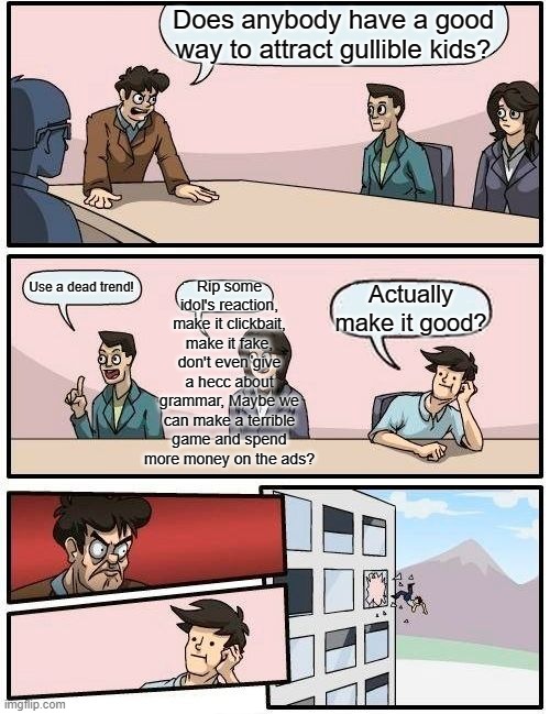 Boardroom Meeting Suggestion | Does anybody have a good way to attract gullible kids? Rip some idol's reaction, make it clickbait, make it fake, don't even give a hecc about grammar, Maybe we can make a terrible game and spend more money on the ads? Use a dead trend! Actually make it good? | image tagged in memes,boardroom meeting suggestion | made w/ Imgflip meme maker