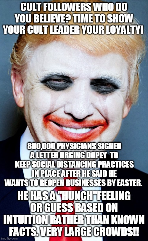Trump Clown | CULT FOLLOWERS WHO DO YOU BELIEVE? TIME TO SHOW YOUR CULT LEADER YOUR LOYALTY! 800,000 PHYSICIANS SIGNED A LETTER URGING DOPEY  TO KEEP SOCIAL DISTANCING PRACTICES IN PLACE AFTER HE SAID HE WANTS TO REOPEN BUSINESSES BY EASTER. HE HAS A "HUNCH"FEELING OR GUESS BASED ON INTUITION RATHER THAN KNOWN FACTS. VERY LARGE CROWDS!! | image tagged in trump clown | made w/ Imgflip meme maker