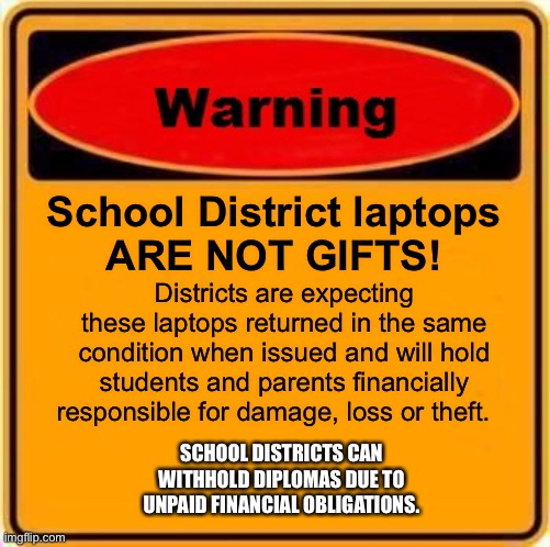 Warning Sign Meme | School District laptops 
ARE NOT GIFTS! Districts are expecting these laptops returned in the same condition when issued and will hold students and parents financially responsible for damage, loss or theft. SCHOOL DISTRICTS CAN WITHHOLD DIPLOMAS DUE TO UNPAID FINANCIAL OBLIGATIONS. | image tagged in memes,warning sign | made w/ Imgflip meme maker