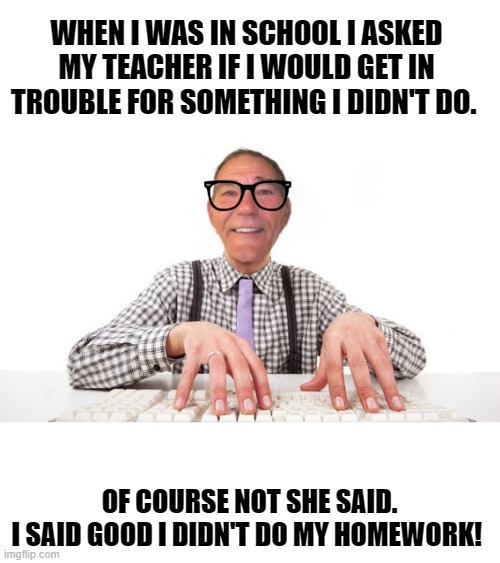 little louie said | WHEN I WAS IN SCHOOL I ASKED MY TEACHER IF I WOULD GET IN TROUBLE FOR SOMETHING I DIDN'T DO. OF COURSE NOT SHE SAID.
I SAID GOOD I DIDN'T DO MY HOMEWORK! | image tagged in kewlew,school joke | made w/ Imgflip meme maker