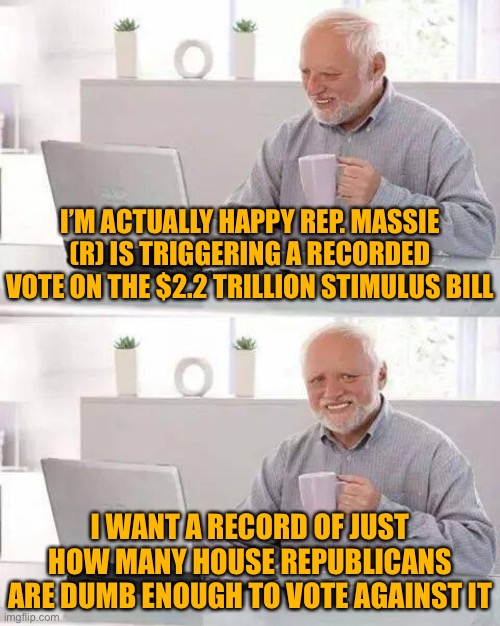 Rep. Thomas Massie (R-Ky): Brave martyr for the political suicide of radical House Republicans | I’M ACTUALLY HAPPY REP. MASSIE (R) IS TRIGGERING A RECORDED VOTE ON THE $2.2 TRILLION STIMULUS BILL; I WANT A RECORD OF JUST HOW MANY HOUSE REPUBLICANS ARE DUMB ENOUGH TO VOTE AGAINST IT | image tagged in hide the pain harold,economy,house,congress,covid-19,coronavirus | made w/ Imgflip meme maker