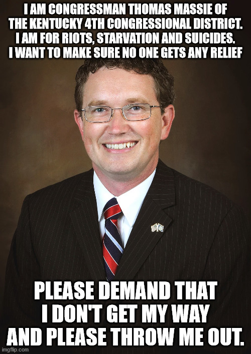 Thomas Massie the traitor | I AM CONGRESSMAN THOMAS MASSIE OF THE KENTUCKY 4TH CONGRESSIONAL DISTRICT. I AM FOR RIOTS, STARVATION AND SUICIDES. I WANT TO MAKE SURE NO ONE GETS ANY RELIEF; PLEASE DEMAND THAT I DON'T GET MY WAY AND PLEASE THROW ME OUT. | image tagged in thomas massie,covid19,stimulus relief,kentucky 4th,rino,election fraud | made w/ Imgflip meme maker