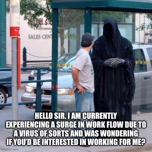 Grim reaper funny | HELLO SIR. I AM CURRENTLY EXPERIENCING A SURGE IN WORK FLOW DUE TO A VIRUS OF SORTS AND WAS WONDERING IF YOU’D BE INTERESTED IN WORKING FOR ME? | image tagged in grim reaper funny | made w/ Imgflip meme maker