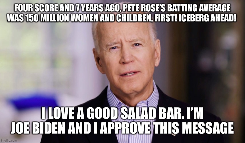 Joe Biden 2020 | FOUR SCORE AND 7 YEARS AGO, PETE ROSE’S BATTING AVERAGE WAS 150 MILLION WOMEN AND CHILDREN, FIRST! ICEBERG AHEAD! I LOVE A GOOD SALAD BAR. I’M JOE BIDEN AND I APPROVE THIS MESSAGE | image tagged in joe biden 2020 | made w/ Imgflip meme maker