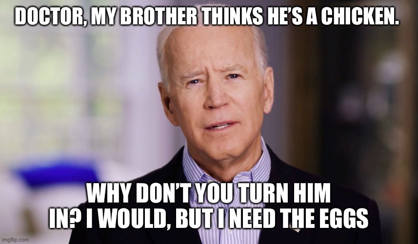 Joe Biden 2020 | DOCTOR, MY BROTHER THINKS HE’S A CHICKEN. WHY DON’T YOU TURN HIM IN? I WOULD, BUT I NEED THE EGGS | image tagged in joe biden 2020 | made w/ Imgflip meme maker