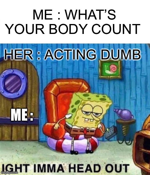 Spongebob Ight Imma Head Out | ME : WHAT’S YOUR BODY COUNT; HER : ACTING DUMB; ME : | image tagged in memes,spongebob ight imma head out | made w/ Imgflip meme maker