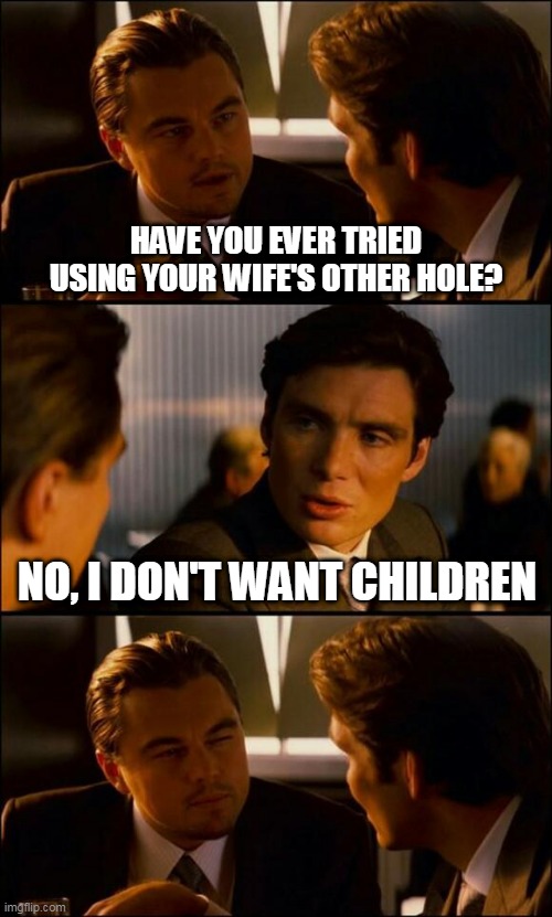 Di Caprio Inception | HAVE YOU EVER TRIED USING YOUR WIFE'S OTHER HOLE? NO, I DON'T WANT CHILDREN | image tagged in di caprio inception | made w/ Imgflip meme maker