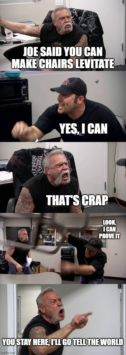 American Chopper Argument Meme | JOE SAID YOU CAN MAKE CHAIRS LEVITATE; YES, I CAN; THAT'S CRAP; LOOK, I CAN PROVE IT; YOU STAY HERE, I'LL GO TELL THE WORLD | image tagged in memes,american chopper argument | made w/ Imgflip meme maker