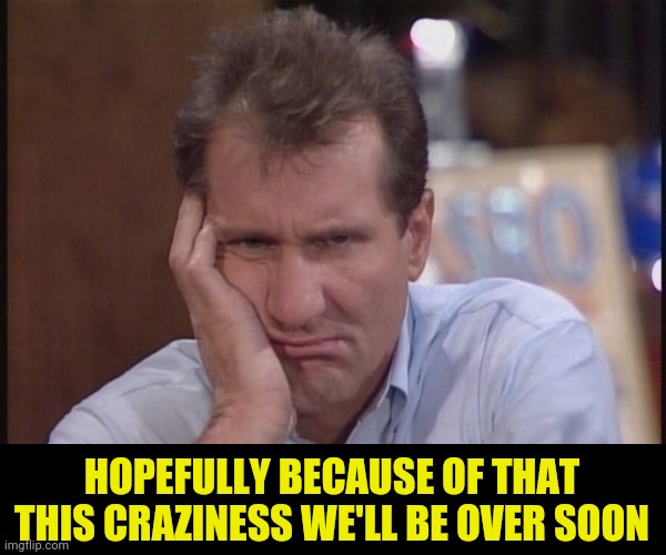 Sad Al Bundy | HOPEFULLY BECAUSE OF THAT THIS CRAZINESS WE'LL BE OVER SOON | image tagged in sad al bundy | made w/ Imgflip meme maker