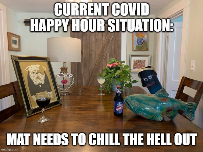 CURRENT COVID HAPPY HOUR SITUATION:; MAT NEEDS TO CHILL THE HELL OUT | image tagged in covid-19 | made w/ Imgflip meme maker