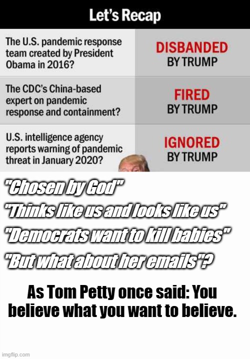 Believe | "Chosen by God"; "Thinks like us and looks like us"; "Democrats want to kill babies"; "But what about her emails"? As Tom Petty once said: You believe what you want to believe. | image tagged in covid-19,promises,believe,trump | made w/ Imgflip meme maker