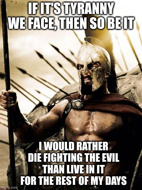 Fighting Tyranny | IF IT'S TYRANNY WE FACE, THEN SO BE IT; I WOULD RATHER DIE FIGHTING THE EVIL THAN LIVE IN IT FOR THE REST OF MY DAYS | image tagged in rp spartan,tyranny,fighting,political meme | made w/ Imgflip meme maker