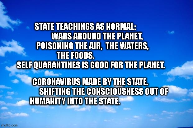 blue sky | STATE TEACHINGS AS NORMAL:                   WARS AROUND THE PLANET,   
     POISONING THE AIR,  THE WATERS,        
                    THE FOODS.                                             
  SELF QUARANTINES IS GOOD FOR THE PLANET. CORONAVIRUS MADE BY THE STATE.                  SHIFTING THE CONSCIOUSNESS OUT OF HUMANITY INTO THE STATE. | image tagged in blue sky | made w/ Imgflip meme maker