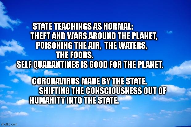 blue sky | STATE TEACHINGS AS NORMAL:                  THEFT AND WARS AROUND THE PLANET,   
     POISONING THE AIR,  THE WATERS,        
                    THE FOODS.                                             
  SELF QUARANTINES IS GOOD FOR THE PLANET. CORONAVIRUS MADE BY THE STATE.                  SHIFTING THE CONSCIOUSNESS OUT OF HUMANITY INTO THE STATE. | image tagged in blue sky | made w/ Imgflip meme maker