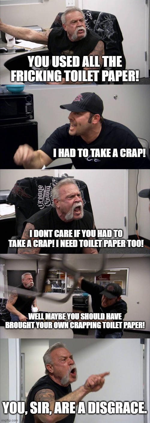 American Chopper Argument Meme | YOU USED ALL THE FRICKING TOILET PAPER! I HAD TO TAKE A CRAP! I DONT CARE IF YOU HAD TO TAKE A CRAP! I NEED TOILET PAPER TOO! WELL MAYBE YOU SHOULD HAVE BROUGHT YOUR OWN CRAPPING TOILET PAPER! YOU, SIR, ARE A DISGRACE. | image tagged in memes,american chopper argument | made w/ Imgflip meme maker