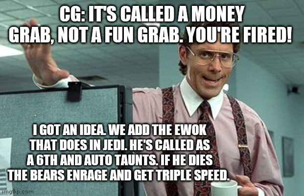 Swgoh CG Ewok Meme Office Space | CG: IT'S CALLED A MONEY GRAB, NOT A FUN GRAB. YOU'RE FIRED! I GOT AN IDEA. WE ADD THE EWOK THAT DOES IN JEDI. HE'S CALLED AS A 6TH AND AUTO TAUNTS. IF HE DIES THE BEARS ENRAGE AND GET TRIPLE SPEED. | image tagged in office boss,swgoh,star wars,star wars galaxy of heroes,capital games | made w/ Imgflip meme maker