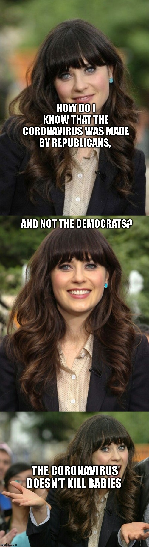 Zooey Deschanel joke template | HOW DO I KNOW THAT THE CORONAVIRUS WAS MADE BY REPUBLICANS,                                                            
                                             AND NOT THE DEMOCRATS? THE CORONAVIRUS DOESN'T KILL BABIES | image tagged in zooey deschanel joke template | made w/ Imgflip meme maker