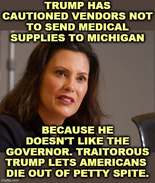 People in Michigan should not die because of one of Trump's endless, boring hissy fits. He really hates women. | TRUMP HAS CAUTIONED VENDORS NOT TO SEND MEDICAL SUPPLIES TO MICHIGAN; BECAUSE HE DOESN'T LIKE THE GOVERNOR. TRAITOROUS TRUMP LETS AMERICANS 
DIE OUT OF PETTY SPITE. | image tagged in gretchen whitmer governor of michigan,trump,madness,insanity,jerk,asshole | made w/ Imgflip meme maker