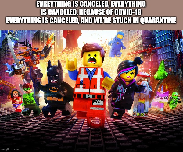 Everything is awesome coronavirus version! | EVREYTHING IS CANCELED, EVERYTHING IS CANCELED, BECAUSE OF COVID-19
EVERYTHING IS CANCELED, AND WE'RE STUCK IN QUARANTINE | image tagged in everything is awesome,quarantine,the lego movie,cancelled,remix | made w/ Imgflip meme maker