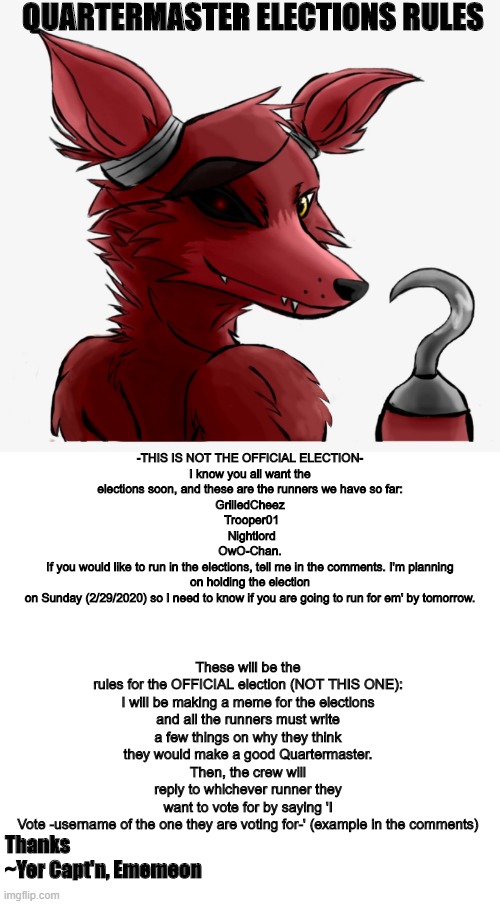 -NOT THE OFFICIAL ELECTION, JUST THE RULES- more info in the comments | QUARTERMASTER ELECTIONS RULES; -THIS IS NOT THE OFFICIAL ELECTION-

I know you all want the elections soon, and these are the runners we have so far:

GrilledCheez
 Trooper01
 Nightlord
OwO-Chan.
If you would like to run in the elections, tell me in the comments. I'm planning on holding the election on Sunday (2/29/2020) so I need to know if you are going to run for em' by tomorrow. These will be the rules for the OFFICIAL election (NOT THIS ONE):

I will be making a meme for the elections and all the runners must write a few things on why they think they would make a good Quartermaster.
Then, the crew will reply to whichever runner they want to vote for by saying 'I Vote -username of the one they are voting for-' (example in the comments); Thanks
~Yer Capt'n, Ememeon | image tagged in election,pirates,foxy,foxy five nights at freddy's | made w/ Imgflip meme maker