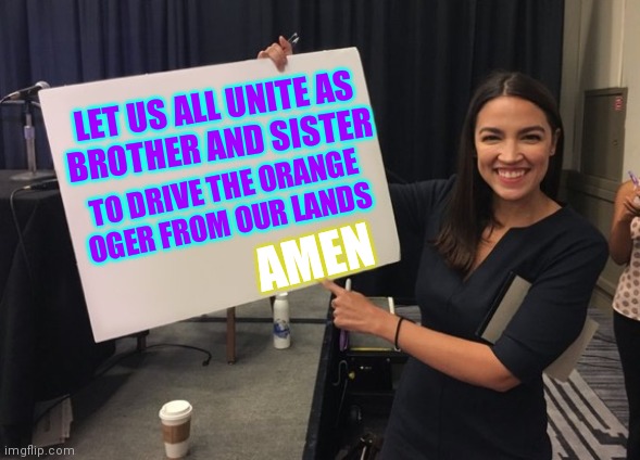 Ocasio Cortez Whiteboard | LET US ALL UNITE AS
BROTHER AND SISTER TO DRIVE THE ORANGE
OGER FROM OUR LANDS AMEN | image tagged in ocasio cortez whiteboard | made w/ Imgflip meme maker