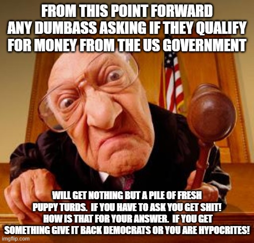 Mean Judge | FROM THIS POINT FORWARD ANY DUMBASS ASKING IF THEY QUALIFY FOR MONEY FROM THE US GOVERNMENT; WILL GET NOTHING BUT A PILE OF FRESH PUPPY TURDS.  IF YOU HAVE TO ASK YOU GET SHIT!  HOW IS THAT FOR YOUR ANSWER.  IF YOU GET SOMETHING GIVE IT BACK DEMOCRATS OR YOU ARE HYPOCRITES! | image tagged in mean judge | made w/ Imgflip meme maker