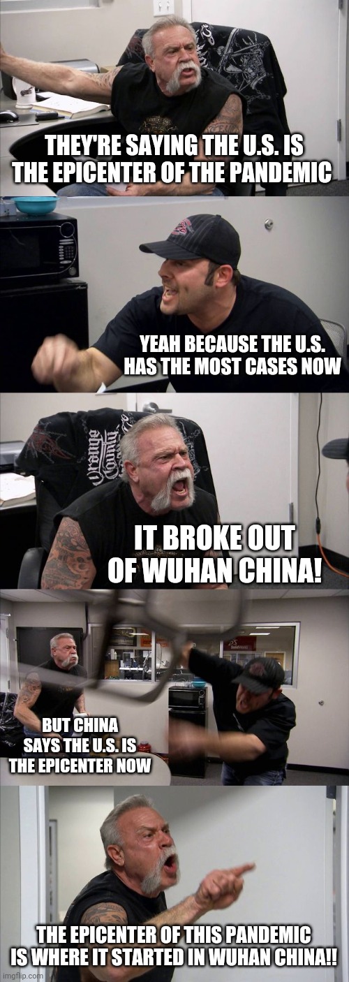 American Chopper Argument Meme | THEY'RE SAYING THE U.S. IS THE EPICENTER OF THE PANDEMIC; YEAH BECAUSE THE U.S. HAS THE MOST CASES NOW; IT BROKE OUT OF WUHAN CHINA! BUT CHINA SAYS THE U.S. IS THE EPICENTER NOW; THE EPICENTER OF THIS PANDEMIC IS WHERE IT STARTED IN WUHAN CHINA!! | image tagged in memes,american chopper argument | made w/ Imgflip meme maker