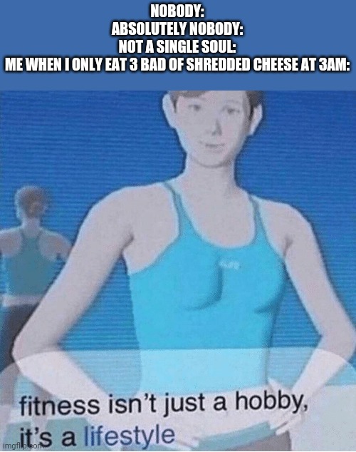 Fitness isn't just a hobby, it's a lifestyle | NOBODY:
ABSOLUTELY NOBODY:
NOT A SINGLE SOUL:
ME WHEN I ONLY EAT 3 BAD OF SHREDDED CHEESE AT 3AM: | image tagged in fitness isn't just a hobby it's a lifestyle | made w/ Imgflip meme maker