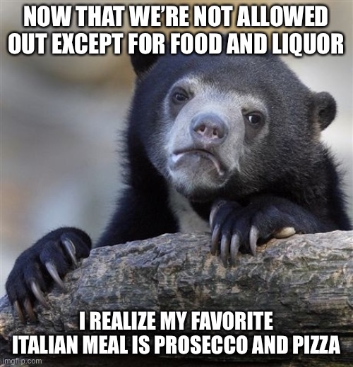 Confession Bear | NOW THAT WE’RE NOT ALLOWED OUT EXCEPT FOR FOOD AND LIQUOR; I REALIZE MY FAVORITE ITALIAN MEAL IS PROSECCO AND PIZZA | image tagged in memes,confession bear | made w/ Imgflip meme maker