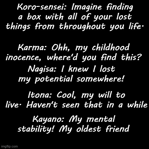 Blank | Koro-sensei: Imagine finding a box with all of your lost things from throughout you life. Karma: Ohh, my childhood inocence, where'd you find this? Nagisa: I knew I lost my potential somewhere! Itona: Cool, my will to live. Haven't seen that in a while; Kayano: My mental stability! My oldest friend | image tagged in blank | made w/ Imgflip meme maker